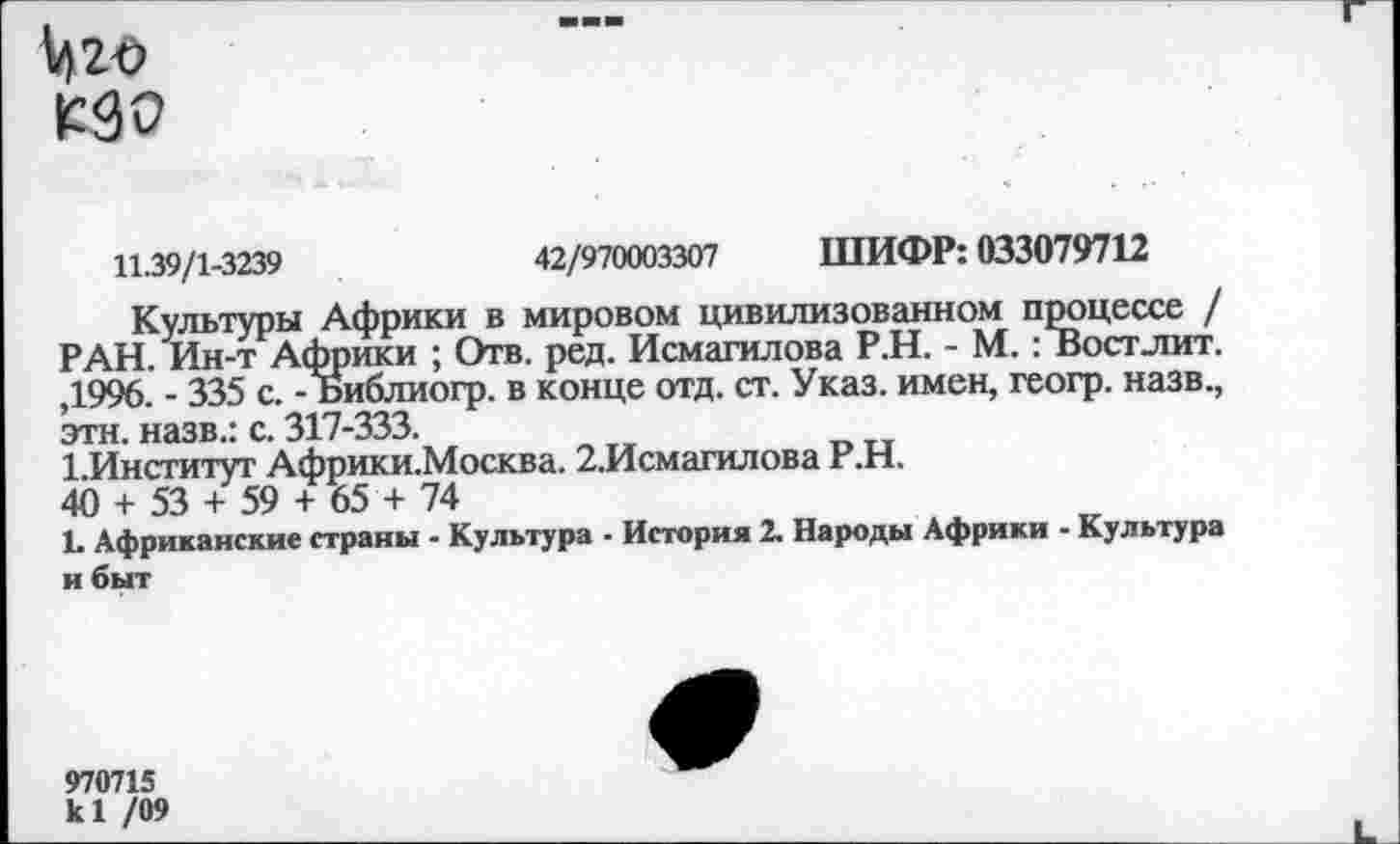 ﻿Мго
Г90
11.39/1-3239	42/970003307 ШИФР: 033079712
Культуры Африки в мировом цивилизованном процессе / РАН. Ин-т Африки ; Отв. ред. Исмагилова Р.Н. - М.: Вост лит. ,1996. - 335 с. - Библиогр. в конце отд. ст. Указ, имен, геогр. назв., эта. назв.: с. 317-333.
1.Институт Африки.Москва. 2.Исмагилова Р.Н.
40 + 53 + 59 + 65 + 74
1. Африканские страны - Культура ■ История 2. Народы Африки - Культура и быт
970715
к! /09